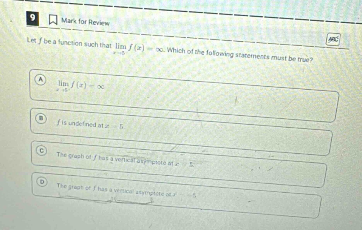 9 mark for review let f be a function such that lim f(x) = ∞. which of the following statements must be true? a lim f(x) = ∞ b f is undefined at x = 5 c the graph of f has a vertical asymptote at x = 5 d the graph of f has a vertical asymptote at x = 5