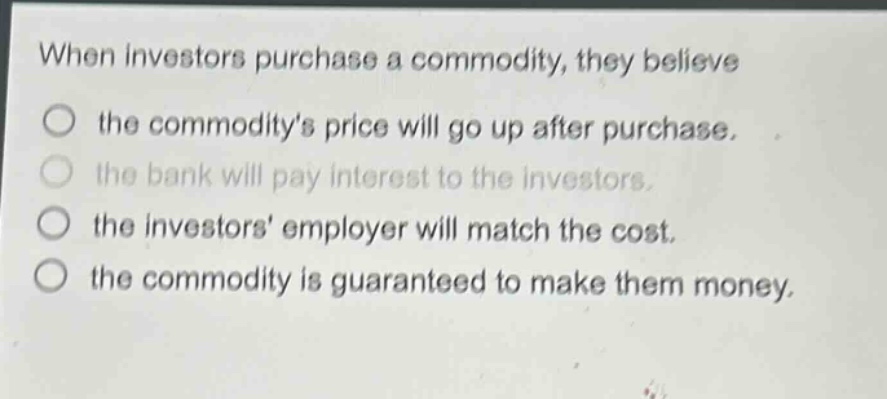 when investors purchase a commodity, they believe the commoditys price will go up after purchase. the bank will pay interest to the investors. the investors employer will match the cost. the commodity is guaranteed to make them money.
