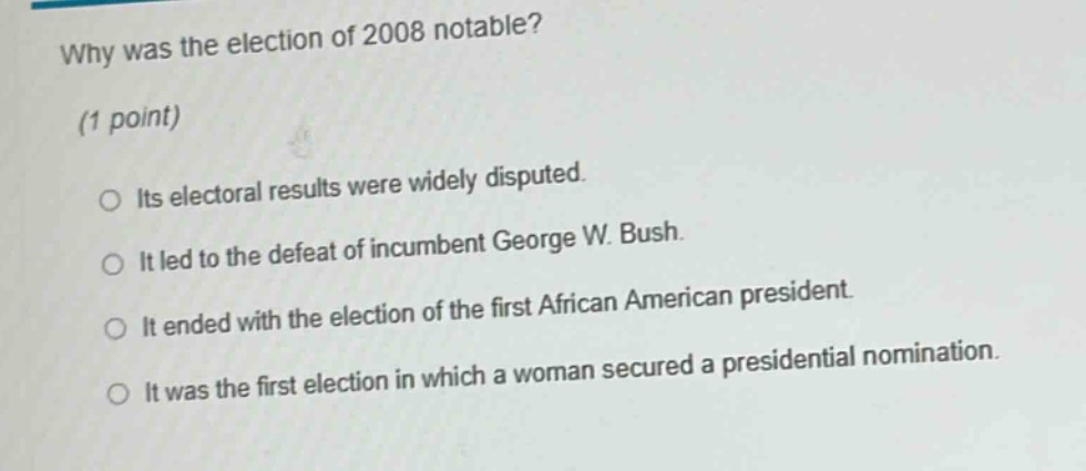 why was the election of 2008 notable? (1 point) its electoral results were widely disputed. it led to the defeat of incumbent george w. bush. it ended with the election of the first african american president. it was the first election in which a woman secured a presidential nomination.