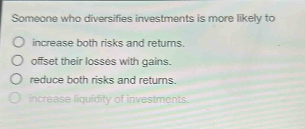 someone who diversifies investments is more likely to\no increase both risks and returns.\no offset their losses with gains.\no reduce both risks and returns.\no increase liquidity of investments.