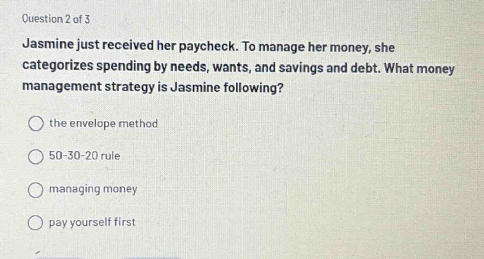 question 2 of 3\njasmine just received her paycheck. to manage her money, she categorizes spending by needs, wants, and savings and debt. what money management strategy is jasmine following?\nthe envelope method\n50 - 30 - 20 rule\nmanaging money\npay yourself first