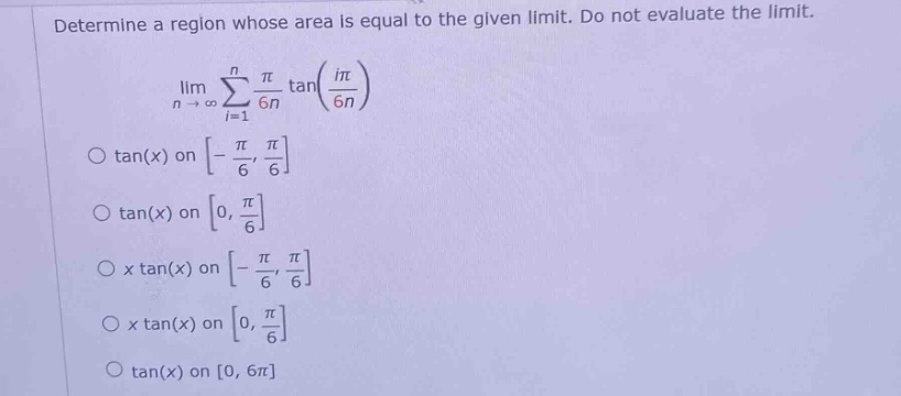 determine a region whose area is equal to the given limit. do not evaluate the limit. lim n→∞∑i = 1nπ6ntan(iπ6n) o tan(x) on - π6,π6 o tan(x) on 0,π6 o x tan(x) on - π6,π6 o x tan(x) on 0,π6 o tan(x) on 0, 6π