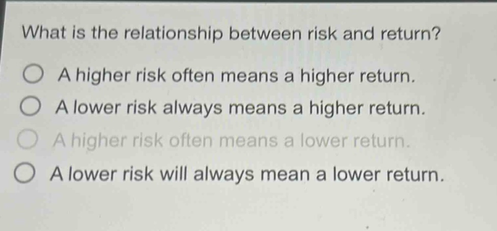 what is the relationship between risk and return? a higher risk often means a higher return. a lower risk always means a higher return. a higher risk often means a lower return. a lower risk will always mean a lower return.