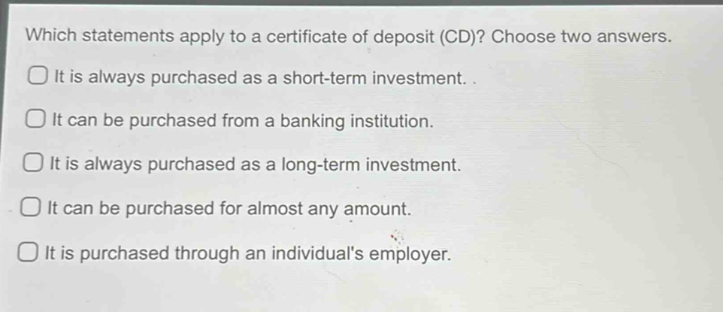 which statements apply to a certificate of deposit (cd)? choose two answers. it is always purchased as a short - term investment. it can be purchased from a banking institution. it is always purchased as a long - term investment. it can be purchased for almost any amount. it is purchased through an individuals employer.