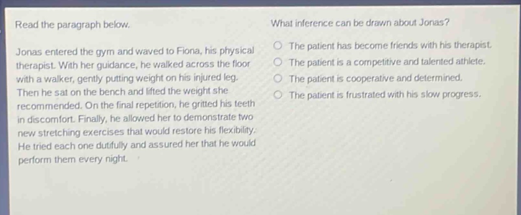 read the paragraph below. jonas entered the gym and waved to fiona, his physical therapist. with her guidance, he walked across the floor with a walker, gently putting weight on his injured leg. then he sat on the bench and lifted the weight she recommended. on the final repetition, he gritted his teeth in discomfort. finally, he allowed her to demonstrate two new stretching exercises that would restore his flexibility. he tried each one dutifully and assured her that he would perform them every night. what inference can be drawn about jonas? the patient has become friends with his therapist. the patient is a competitive and talented athlete. the patient is cooperative and determined. the patient is frustrated with his slow progress.