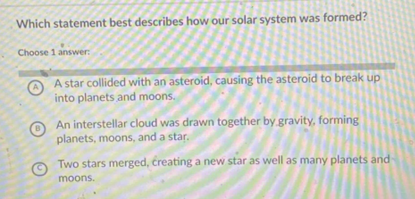 which statement best describes how our solar system was formed? choose 1 answer: a a star collided with an asteroid, causing the asteroid to break up into planets and moons. b an interstellar cloud was drawn together by gravity, forming planets, moons, and a star. c two stars merged, creating a new star as well as many planets and moons.