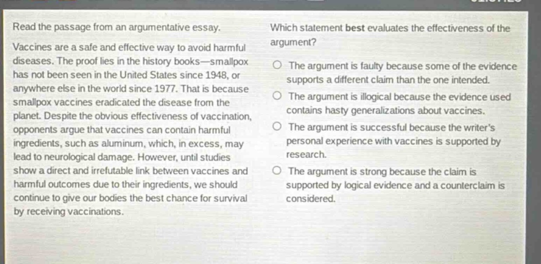 read the passage from an argumentative essay. vaccines are a safe and effective way to avoid harmful diseases. the proof lies in the history books—smallpox has not been seen in the united states since 1948, or anywhere else in the world since 1977. that is because smallpox vaccines eradicated the disease from the planet. despite the obvious effectiveness of vaccination, opponents argue that vaccines can contain harmful ingredients, such as aluminum, which, in excess, may lead to neurological damage. however, until studies show a direct and irrefutable link between vaccines and harmful outcomes due to their ingredients, we should continue to give our bodies the best chance for survival by receiving vaccinations. which statement best evaluates the effectiveness of the argument? the argument is faulty because some of the evidence supports a different claim than the one intended. the argument is illogical because the evidence used contains hasty generalizations about vaccines. the argument is successful because the writer’s personal experience with vaccines is supported by research. the argument is strong because the claim is supported by logical evidence and a counter - claim is considered.