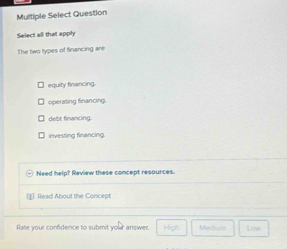 multiple select question select all that apply the two types of financing are equity financing. operating financing. debt financing. investing financing. need help? review these concept resources. read about the concept rate your confidence to submit your answer. high medium low