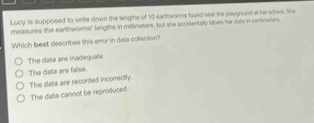 lucy is supposed to write down the lengths of 10 earthworms found near the playground at her school. she measures the earthworms lengths in millimeters, but she accidentally labels her data in centimeters. which best describes this error in data collection? the data are inadequate. the data are false. the data are recorded incorrectly. the data cannot be reproduced.
