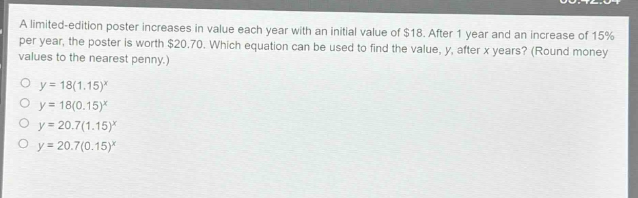 a limited - edition poster increases in value each year with an initial value of $18. after 1 year and an increase of 15% per year, the poster is worth $20.70. which equation can be used to find the value, y, after x years? (round money values to the nearest penny.)\no y = 18(1.15)^x\no y = 18(0.15)^x\no y = 20.7(1.15)^x\no y = 20.7(0.15)^x