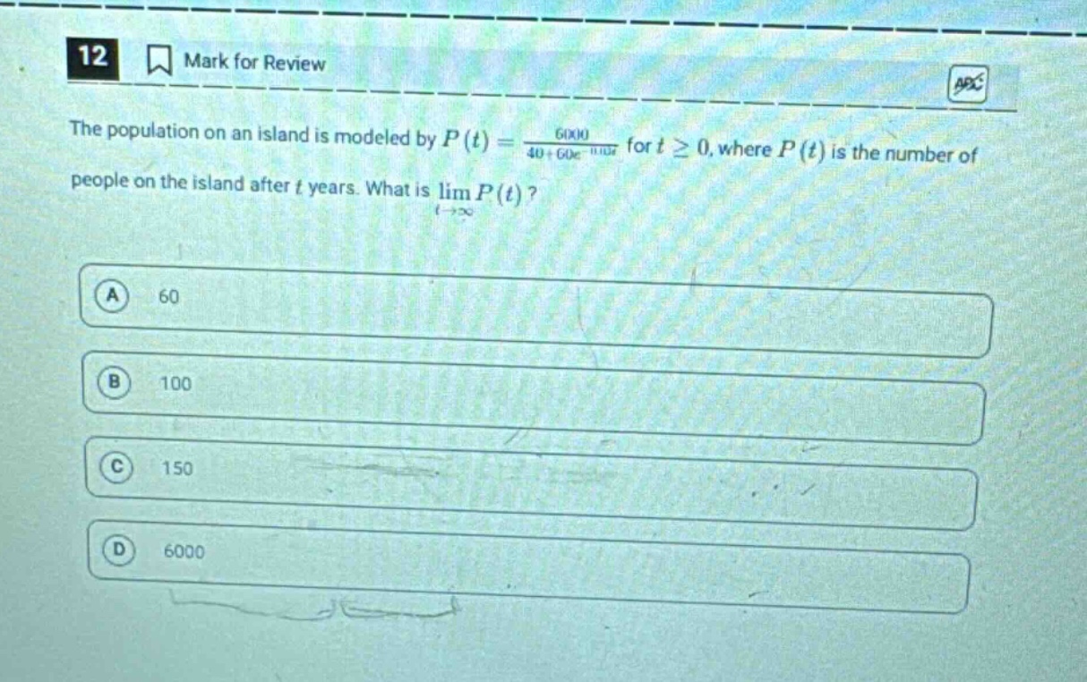 12 mark for review the population on an island is modeled by p(t) = 6000 / (40 + 60e^(-0.1t)) for t ≥ 0, where p(t) is the number of people on the island after t years. what is lim p(t) as t→∞? a 60 b 100 c 150 d 6000