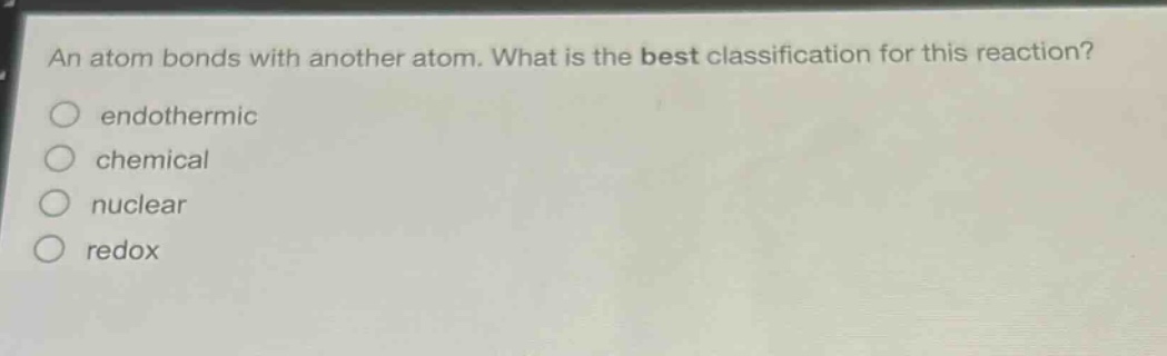 an atom bonds with another atom. what is the best classification for this reaction? endothermic chemical nuclear redox
