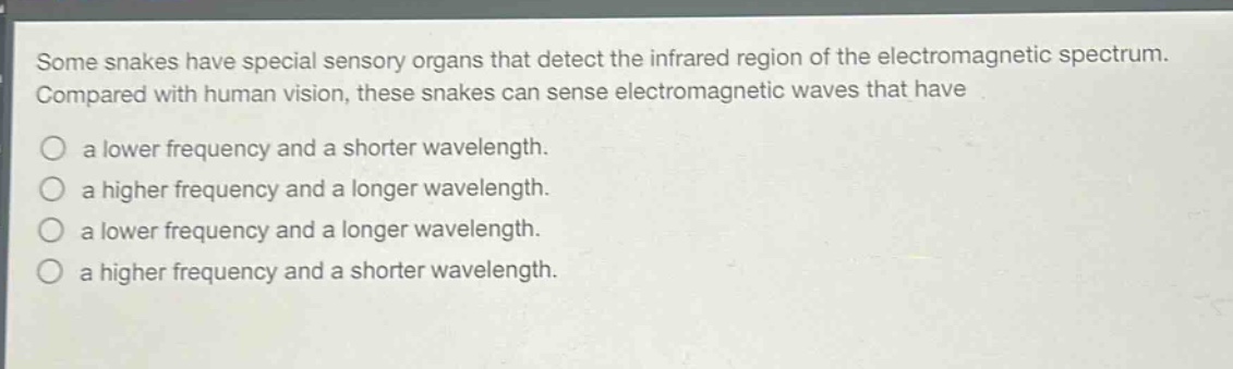 some snakes have special sensory organs that detect the infrared region of the electromagnetic spectrum. compared with human vision, these snakes can sense electromagnetic waves that have a lower frequency and a shorter wavelength. a higher frequency and a longer wavelength. a lower frequency and a longer wavelength. a higher frequency and a shorter wavelength.