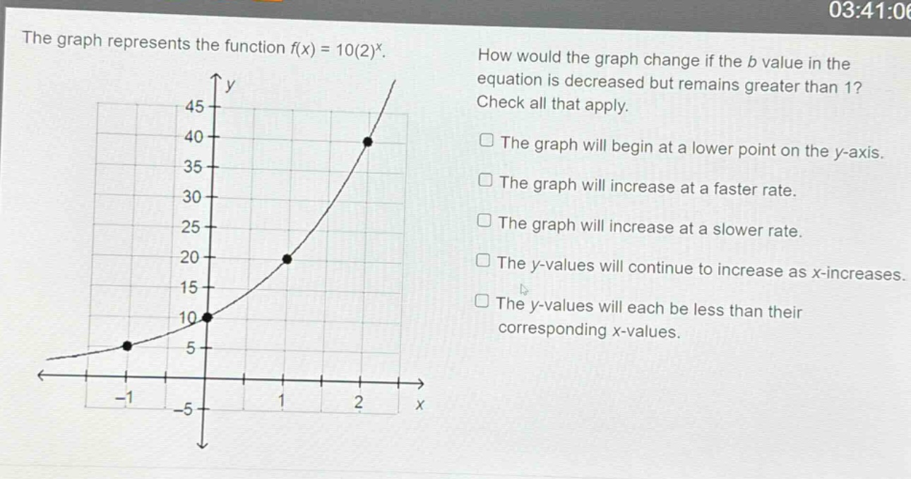 the graph represents the function f(x) = 10(2)^x. how would the graph change if the b value in the equation is decreased but remains greater than 1? check all that apply. the graph will begin at a lower point on the y - axis. the graph will increase at a faster rate. the graph will increase at a slower rate. the y - values will continue to increase as x - increases. the y - values will each be less than their corresponding x - values.