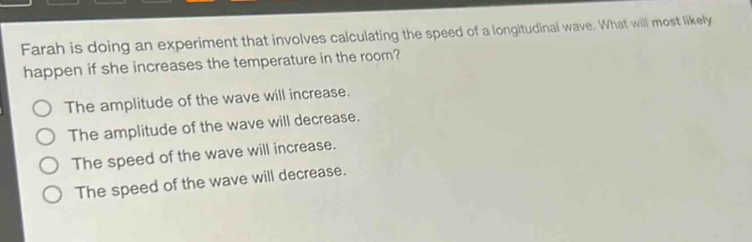 farah is doing an experiment that involves calculating the speed of a longitudinal wave. what will most likely happen if she increases the temperature in the room? the amplitude of the wave will increase. the amplitude of the wave will decrease. the speed of the wave will increase. the speed of the wave will decrease.