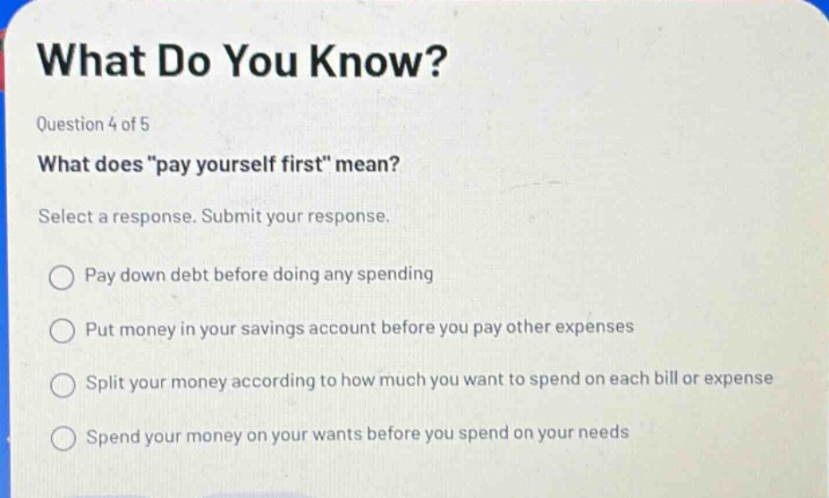 what do you know? question 4 of 5 what does \pay yourself first\ mean? select a response. submit your response. pay down debt before doing any spending put money in your savings account before you pay other expenses split your money according to how much you want to spend on each bill or expense spend your money on your wants before you spend on your needs