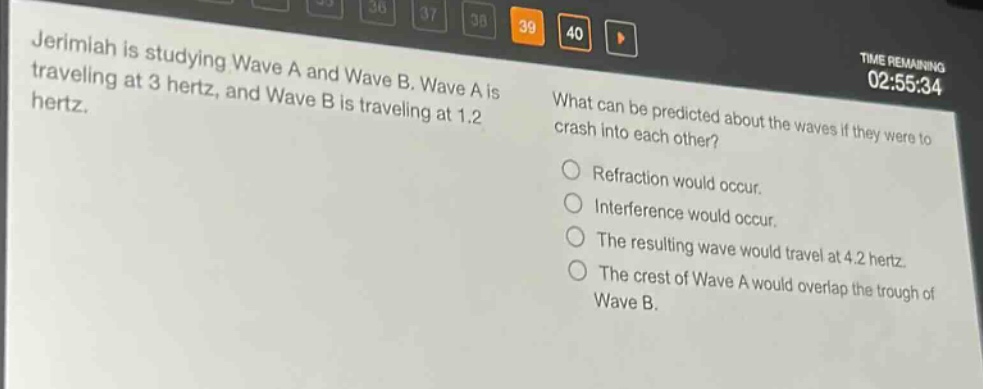 jerimiah is studying wave a and wave b. wave a is traveling at 3 hertz, and wave b is traveling at 1.2 hertz. what can be predicted about the waves if they were to crash into each other? refraction would occur. interference would occur. the resulting wave would travel at 4.2 hertz. the crest of wave a would overlap the trough of wave b.