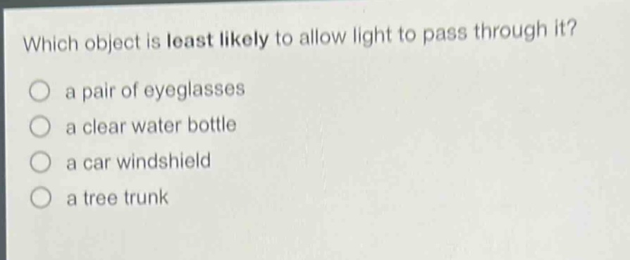 which object is least likely to allow light to pass through it? a pair of eyeglasses a clear water bottle a car windshield a tree trunk