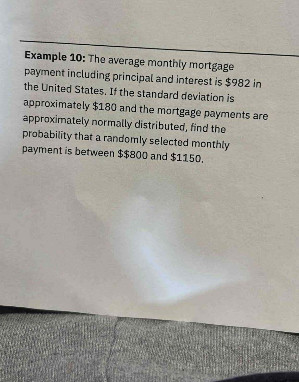 example 10: the average monthly mortgage payment including principal and interest is $982 in the united states. if the standard deviation is approximately $180 and the mortgage payments are approximately normally distributed, find the probability that a randomly selected monthly payment is between $800 and $1150.