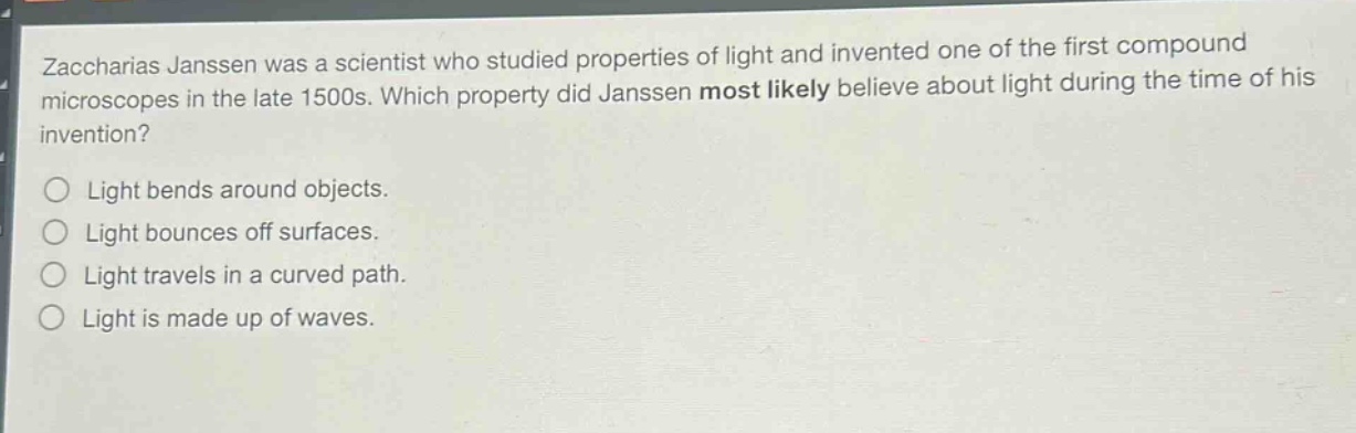 zaccharias janssen was a scientist who studied properties of light and invented one of the first compound microscopes in the late 1500s. which property did janssen most likely believe about light during the time of his invention? light bends around objects. light bounces off surfaces. light travels in a curved path. light is made up of waves.