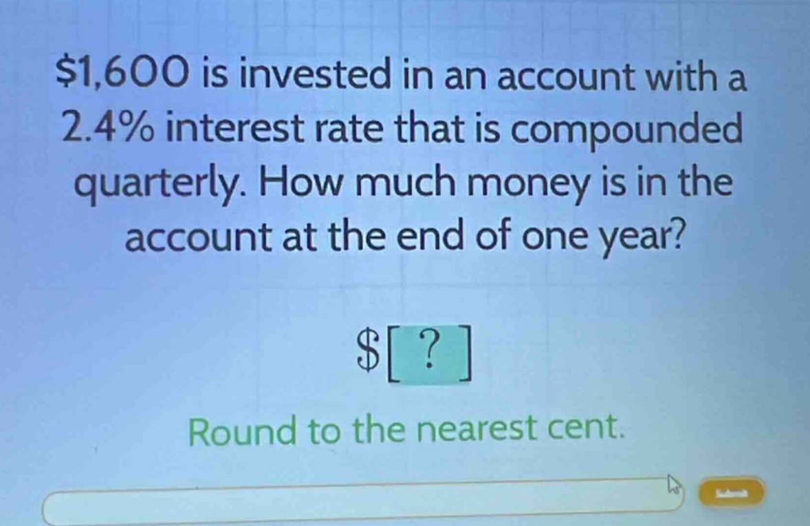 $1,600 is invested in an account with a 2.4% interest rate that is compounded quarterly. how much money is in the account at the end of one year? $? round to the nearest cent.