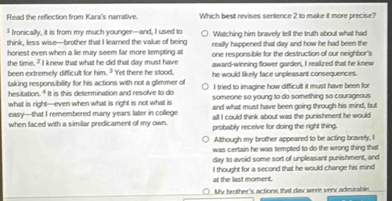 read the reflection from karas narrative. 1 ironically, it is from my much younger—and, i used to think, less wise—brother that i learned the value of being honest even when a lie may seem far more tempting at the time. 2 i knew that what he did that day must have been extremely difficult for him. 3 yet there he stood, taking responsibility for his actions with not a glimmer of hesitation. 4 it is this determination and resolve to do what is right—even when what is right is not what is easy—that i remembered many years later in college when faced with a similar predicament of my own. which best revises sentence 2 to make it more precise? watching him bravely tell the truth about what had really happened that day and how he had been the one responsible for the destruction of our neighbors award - winning flower garden, i realized that he knew he would likely face unpleasant consequences. i tried to imagine how difficult it must have been for someone so young to do something so courageous and what must have been going through his mind, but all i could think about was the punishment he would probably receive for doing the right thing. although my brother appeared to be acting bravely, i was certain he was tempted to do the wrong thing that day to avoid some sort of unpleasant punishment, and i thought for a second that he would change his mind at the last moment. my brothers actions that day were very admirable.
