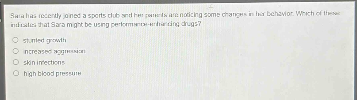 sara has recently joined a sports club and her parents are noticing some changes in her behavior. which of these indicates that sara might be using performance - enhancing drugs?\nstunted growth\nincreased aggression\nskin infections\nhigh blood pressure