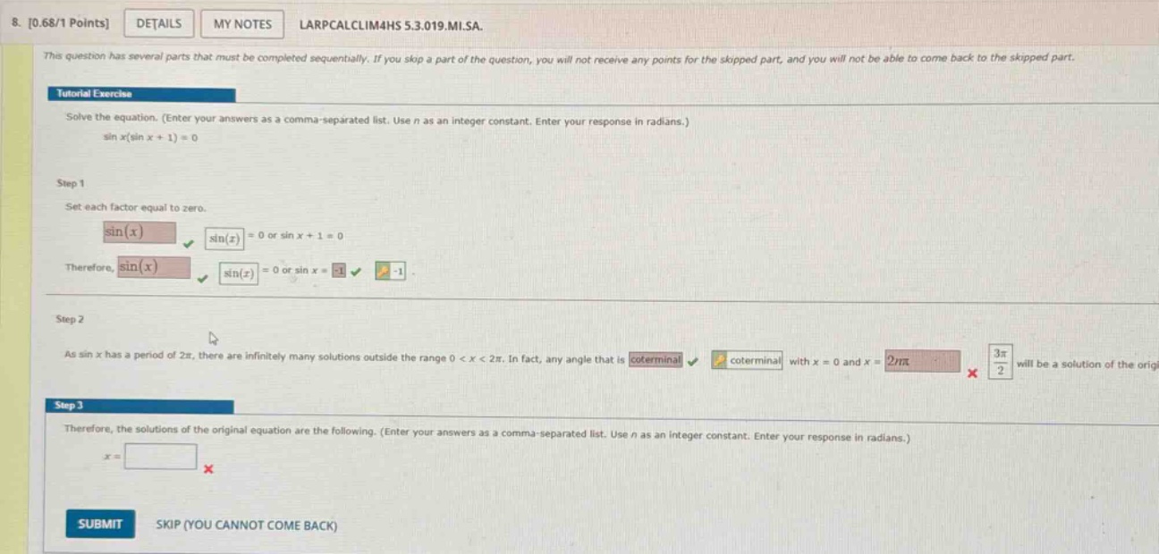 8. 0.68/1 points details my notes larpcalclim4hs 5.3.019.mi.sa. this question has several parts that must be completed sequentially. if you skip a part of the question, you will not receive any points for the skipped part, and you will not be able to come back to the skipped part. tutorial exercise solve the equation. (enter your answers as a comma - separated list. use n as an integer constant. enter your response in radians.) sin x(sin x + 1)=0 step 1 set each factor equal to zero. sin(x) sin(x)=0 or sin x + 1 = 0 therefore, sin(x) sin(x)=0 or sin x=-1 -1. step 2 as sin x has a period of 2π, there are infinitely many solutions outside the range 0 < x < 2π. in fact, any angle that is coterminal coterminal with x = 0 and x = 2π 3π/2 will be a solution of the origi step 3 therefore, the solutions of the original equation are the following. (enter your answers as a comma - separated list. use n as an integer constant. enter your response in radians.) x = submit skip (you cannot come back)