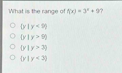 what is the range of f(x) = 3^x + 9?\n{y | y < 9}\n{y | y > 9}\n{y | y > 3}\n{y | y < 3}