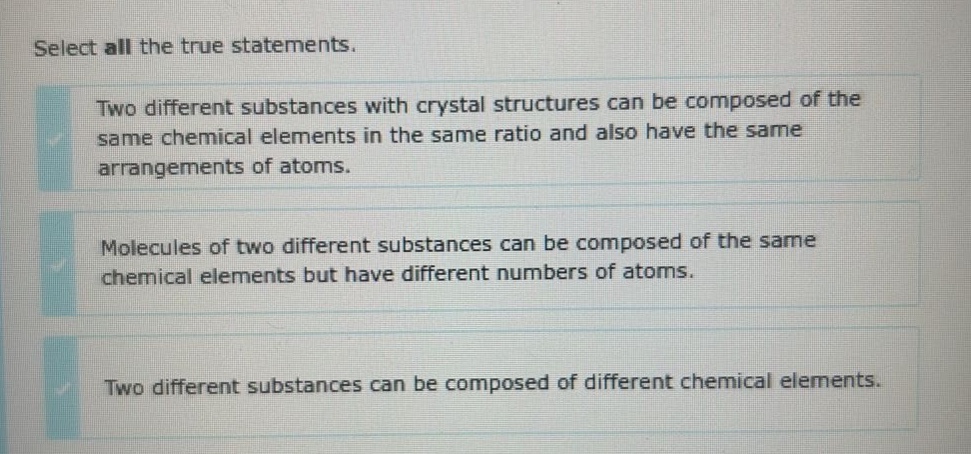 select all the true statements. two different substances with crystal structures can be composed of the same chemical elements in the same ratio and also have the same arrangements of atoms. molecules of two different substances can be composed of the same chemical elements but have different numbers of atoms. two different substances can be composed of different chemical elements.