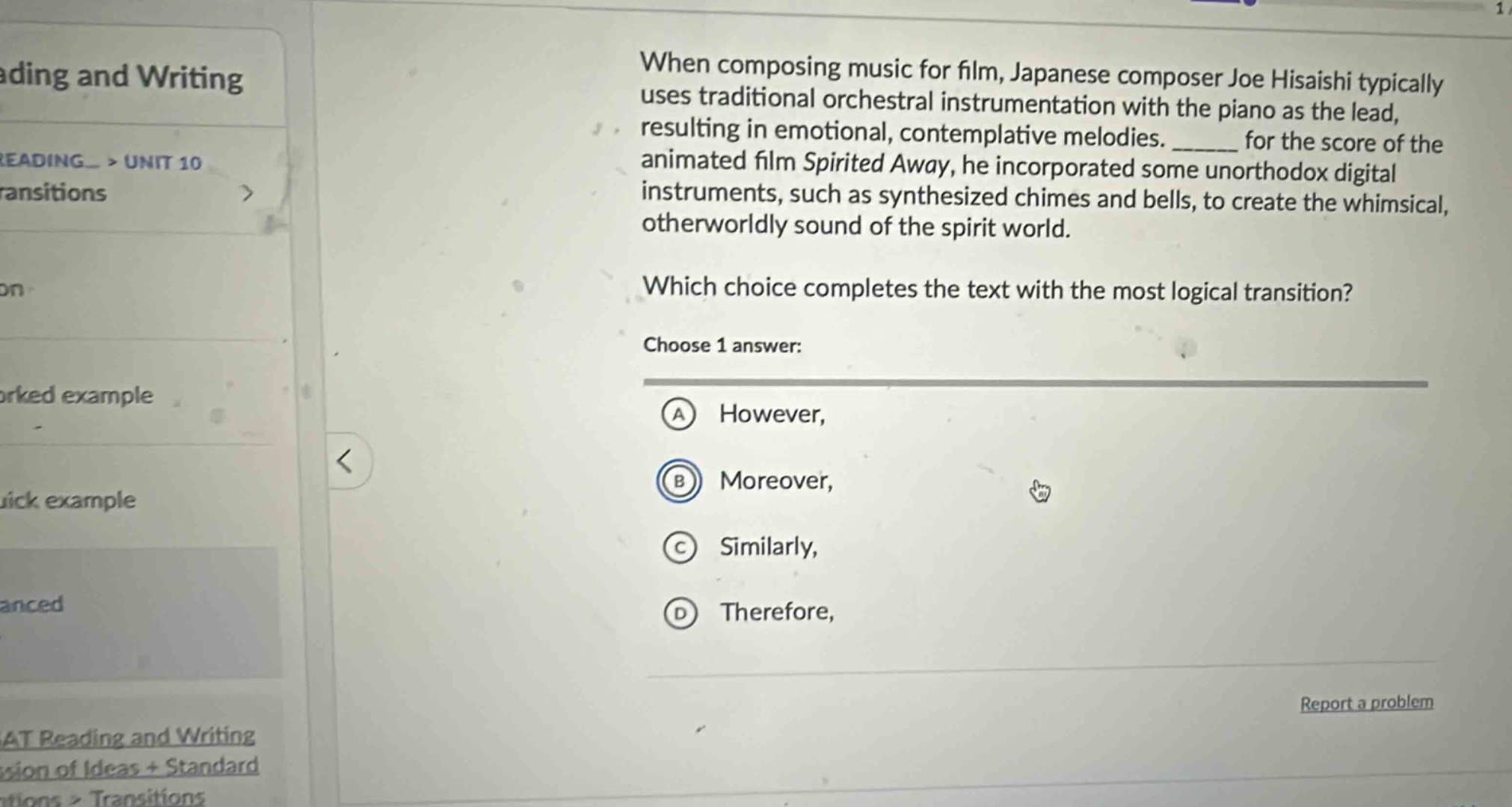 when composing music for film, japanese composer joe hisaishi typically uses traditional orchestral instrumentation with the piano as the lead, resulting in emotional, contemplative melodies. ______ for the score of the animated film spirited away, he incorporated some unorthodox digital instruments, such as synthesized chimes and bells, to create the whimsical, otherworldly sound of the spirit world. which choice completes the text with the most logical transition? choose 1 answer: a however, b moreover, c similarly, d therefore,