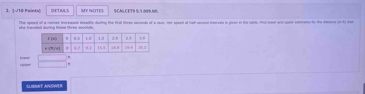3. -/10 points details my notes scalcet9 5.1.009.mi. the speed of a runner increased steadily during the first three seconds of a race. her speed at half - second intervals is given in the table. find lower and upper estimates for the distance (in ft) that she traveled during these three seconds. t (s) 0 0.5 1.0 1.5 2.0 2.5 3.0 v (ft/s) 0 6.7 9.2 15.5 18.8 19.4 20.2 lower ft upper ft submit answer