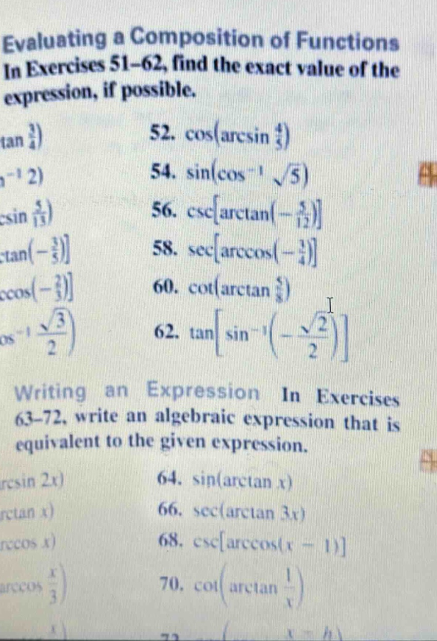 evaluating a composition of functions in exercises 51 - 62, find the exact value of the expression, if possible. 52. cos(arcsin 4/5) 54. sin(cos^(-1) √5) 56. cscarctan(-5/12) 58. secarccos(-1/4) 60. cot(arctan 5/8) 62. tansin^(-1)(-√2/2) writing an expression in exercises 63 - 72, write an algebraic expression that is equivalent to the given expression. 64. sin(arctan x) 66. sec(arctan 3x) 68. cscarccos(x - 1) 70. cot(arctan 1/x)