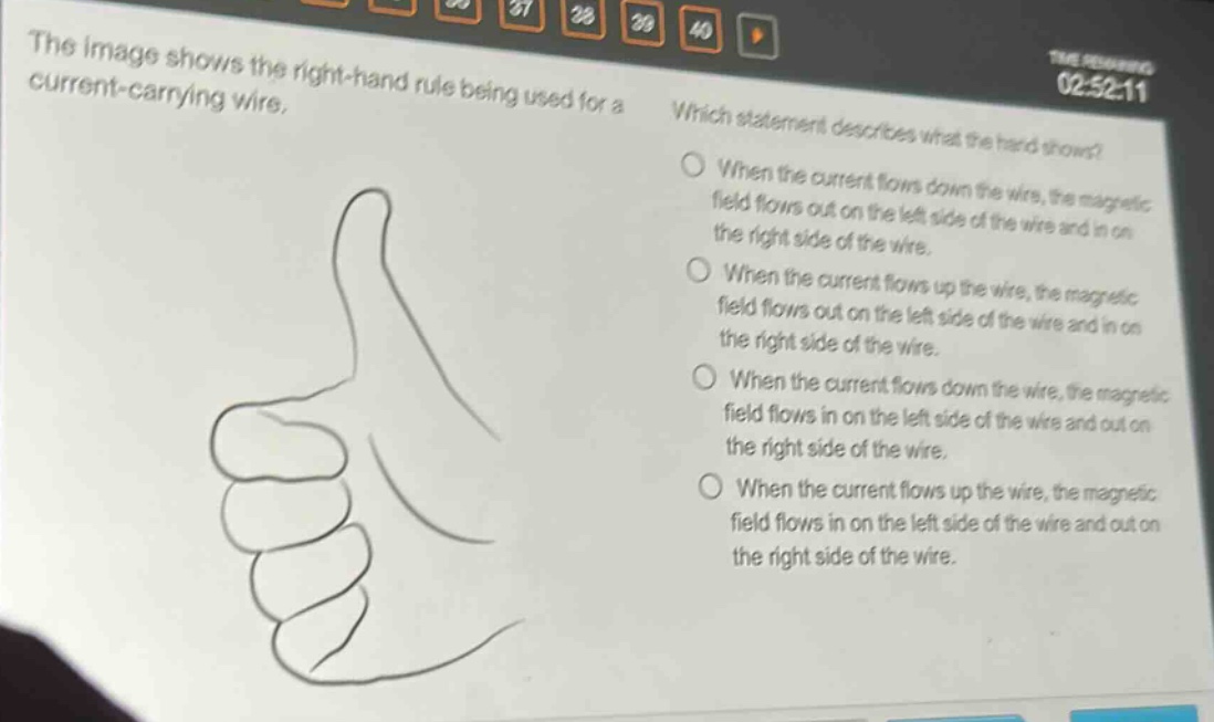 the image shows the right - hand rule being used for a current - carrying wire. which statement describes what the hand shows? when the current flows down the wire, the magnetic field flows out on the left side of the wire and in on the right side of the wire. when the current flows up the wire, the magnetic field flows out on the left side of the wire and in on the right side of the wire. when the current flows down the wire, the magnetic field flows in on the left side of the wire and out on the right side of the wire. when the current flows up the wire, the magnetic field flows in on the left side of the wire and out on the right side of the wire.