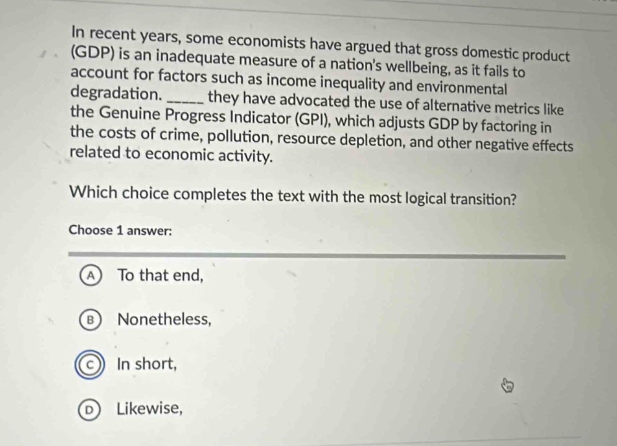 in recent years, some economists have argued that gross domestic product (gdp) is an inadequate measure of a nations wellbeing, as it fails to account for factors such as income inequality and environmental degradation. ______ they have advocated the use of alternative metrics like the genuine progress indicator (gpi), which adjusts gdp by factoring in the costs of crime, pollution, resource depletion, and other negative effects related to economic activity. which choice completes the text with the most logical transition? choose 1 answer: a to that end, b nonetheless, c in short, d likewise,
