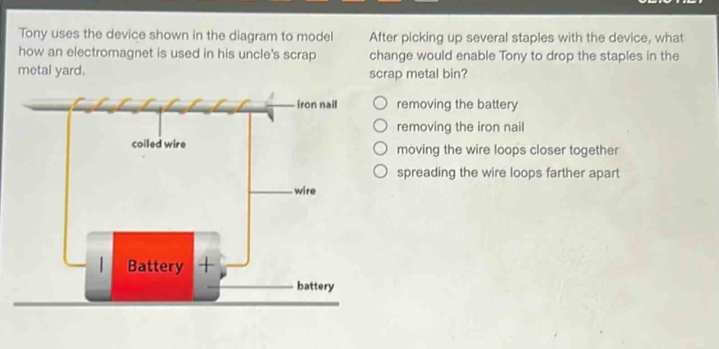 tony uses the device shown in the diagram to model how an electromagnet is used in his uncles scrap metal yard. after picking up several staples with the device, what change would enable tony to drop the staples in the scrap metal bin? removing the battery removing the iron nail moving the wire loops closer together spreading the wire loops farther apart