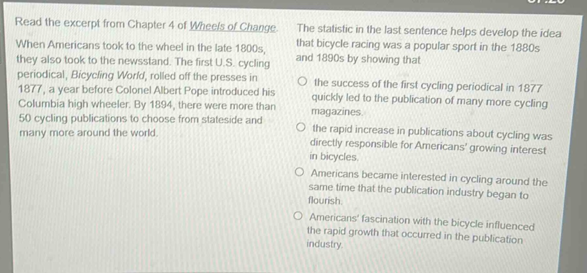 read the excerpt from chapter 4 of wheels of change. when americans took to the wheel in the late 1800s, they also took to the newsstand. the first u.s. cycling periodical, bicycling world, rolled off the presses in 1877, a year before colonel albert pope introduced his columbia high wheeler. by 1894, there were more than 50 cycling publications to choose from stateside and many more around the world. the statistic in the last sentence helps develop the idea that bicycle racing was a popular sport in the 1880s and 1890s by showing that the success of the first cycling periodical in 1877 quickly led to the publication of many more cycling magazines. the rapid increase in publications about cycling was directly responsible for americans’ growing interest in bicycles. americans became interested in cycling around the same time that the publication industry began to flourish. americans’ fascination with the bicycle influenced the rapid growth that occurred in the publication industry.