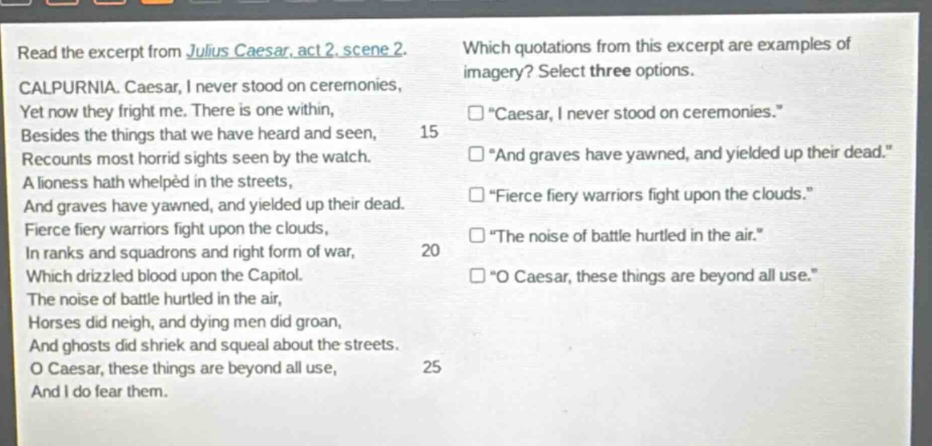 read the excerpt from julius caesar, act 2, scene 2. calpurnia. caesar, i never stood on ceremonies, yet now they fright me. there is one within, besides the things that we have heard and seen, recounts most horrid sights seen by the watch. a lioness hath whelped in the streets, and graves have yawned, and yielded up their dead. fierce fiery warriors fight upon the clouds, in ranks and squadrons and right form of war, which drizzled blood upon the capitol. the noise of battle hurtled in the air, horses did neigh, and dying men did groan, and ghosts did shriek and squeal about the streets. o caesar, these things are beyond all use, and i do fear them. which quotations from this excerpt are examples of imagery? select three options. \caesar, i never stood on ceremonies.\ \and graves have yawned, and yielded up their dead.\ \fierce fiery warriors fight upon the clouds.\ \the noise of battle hurtled in the air.\ \o caesar, these things are beyond all use.\