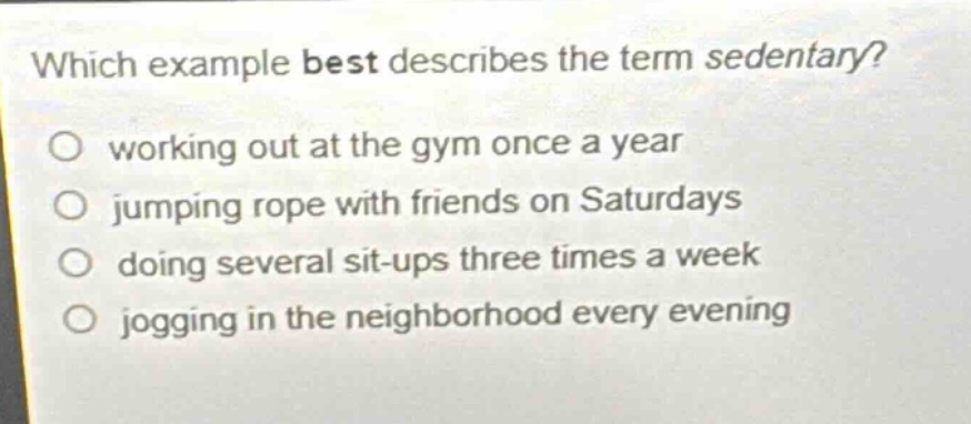 which example best describes the term sedentary?\no working out at the gym once a year\no jumping rope with friends on saturdays\no doing several sit - ups three times a week\no jogging in the neighborhood every evening