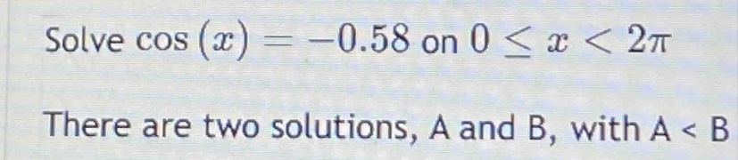solve cos(x)= -0.58 on 0 ≤ x < 2π there are two solutions, a and b, with a < b
