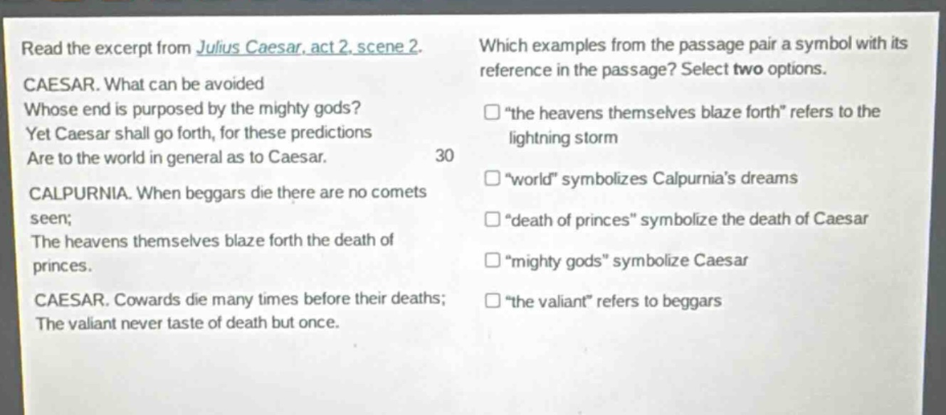 read the excerpt from julius caesar, act 2, scene 2. caesar. what can be avoided whose end is purposed by the mighty gods? yet caesar shall go forth, for these predictions are to the world in general as to caesar. calpurnia. when beggars die there are no comets seen; the heavens themselves blaze forth the death of princes. caesar. cowards die many times before their deaths; the valiant never taste of death but once. which examples from the passage pair a symbol with its reference in the passage? select two options. “the heavens themselves blaze forth” refers to the lightning storm “world” symbolizes calpurnia’s dreams “death of princes” symbolize the death of caesar “mighty gods” symbolize caesar “the valiant” refers to beggars