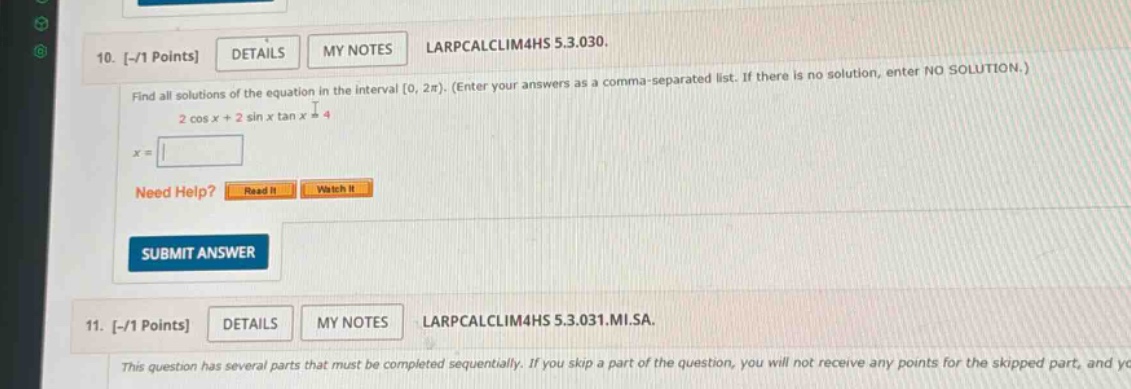 10. -/1 points details my notes larpcalclim4hs 5.3.030. find all solutions of the equation in the interval 0, 2π). (enter your answers as a comma - separated list. if there is no solution, enter no solution.) 2 cos x + 2 sin x tan x = 4 x = need help? read it watch it submit answer 11. -/1 points details my notes larpcalclim4hs 5.3.031.mi.sa. this question has several parts that must be completed sequentially. if you skip a part of the question, you will not receive any points for the skipped part, and yc