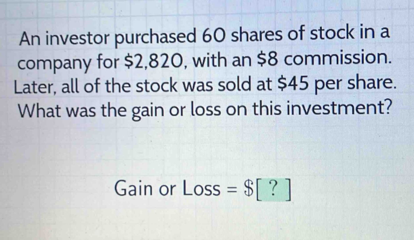 an investor purchased 60 shares of stock in a company for $2,820, with an $8 commission. later, all of the stock was sold at $45 per share. what was the gain or loss on this investment? gain or loss = $?