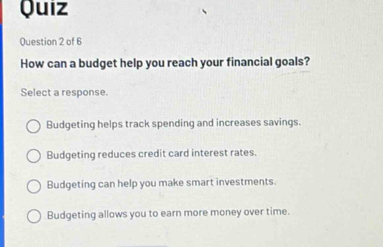 quiz question 2 of 6 how can a budget help you reach your financial goals? select a response. budgeting helps track spending and increases savings. budgeting reduces credit card interest rates. budgeting can help you make smart investments. budgeting allows you to earn more money over time.