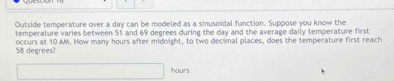 outside temperature over a day can be modeled as a sinusoidal function. suppose you know the temperature varies between 51 and 69 degrees during the day and the average daily temperature first occurs at 10 am. how many hours after midnight, to two decimal places, does the temperature first reach 58 degrees? hours