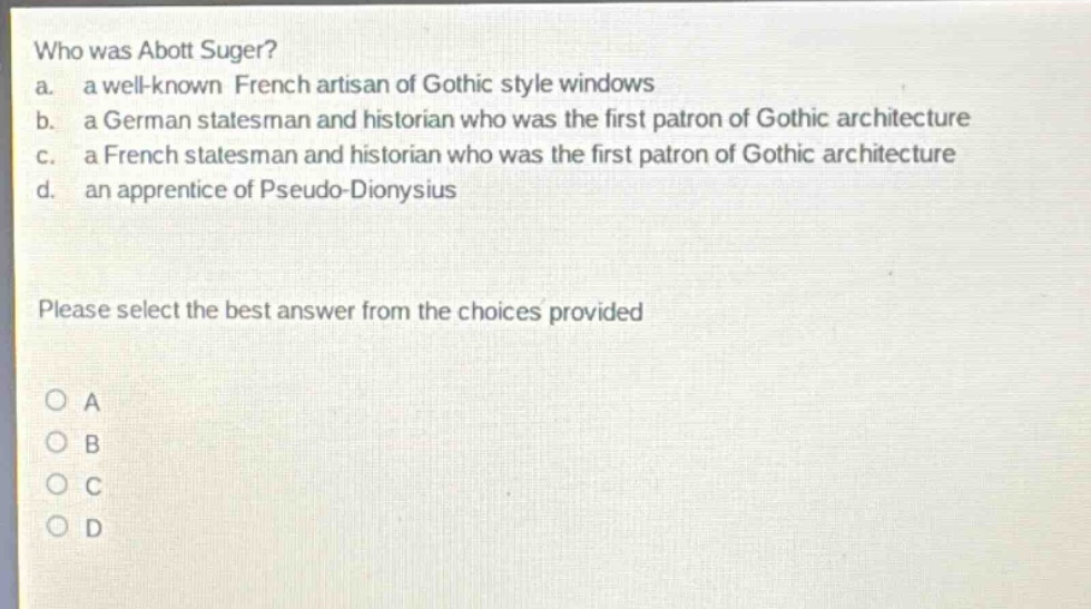 who was abott suger? a. a well - known french artisan of gothic style windows b. a german statesman and historian who was the first patron of gothic architecture c. a french statesman and historian who was the first patron of gothic architecture d. an apprentice of pseudo - dionysius please select the best answer from the choices provided