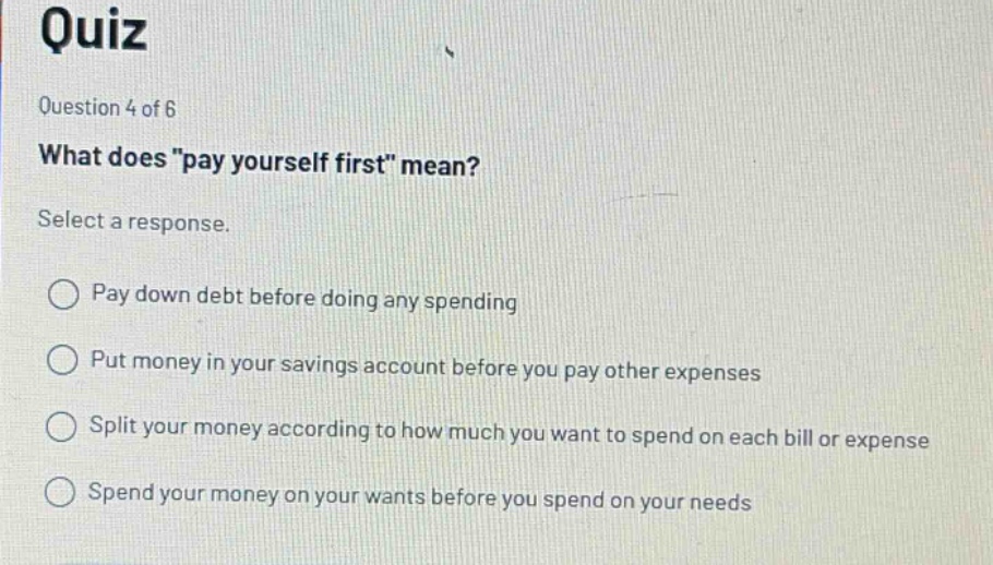 quiz question 4 of 6 what does \pay yourself first\ mean? select a response. pay down debt before doing any spending put money in your savings account before you pay other expenses split your money according to how much you want to spend on each bill or expense spend your money on your wants before you spend on your needs