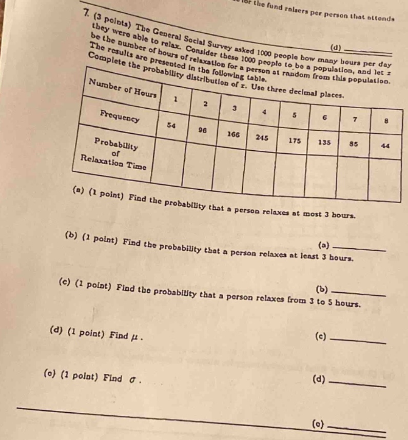 7. (3 points) the general social survey asked 1000 people how many hours per day they were able to relax. consider these 1000 people to be a population, and let x be the number of hours of relaxation for a person at random from this population. the results are presented in the following table. complete the probability distribution of x. use three decimal places. number of hours 1 2 3 4 5 6 7 8 frequency 54 96 166 245 175 135 85 44 probability of relaxation time (a) (1 point) find the probability that a person relaxes at most 3 hours. (b) (1 point) find the probability that a person relaxes at least 3 hours. (c) (1 point) find the probability that a person relaxes from 3 to 5 hours. (d) (1 point) find μ. (e) (1 point) find σ.