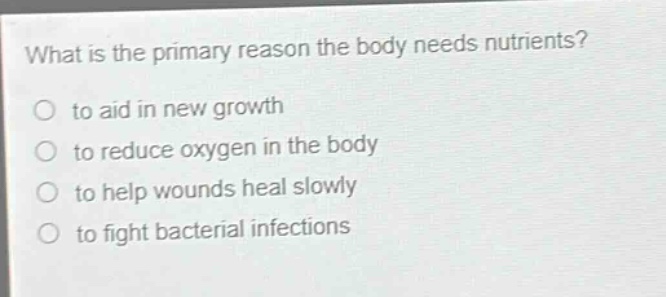 what is the primary reason the body needs nutrients?\no to aid in new growth\no to reduce oxygen in the body\no to help wounds heal slowly\no to fight bacterial infections