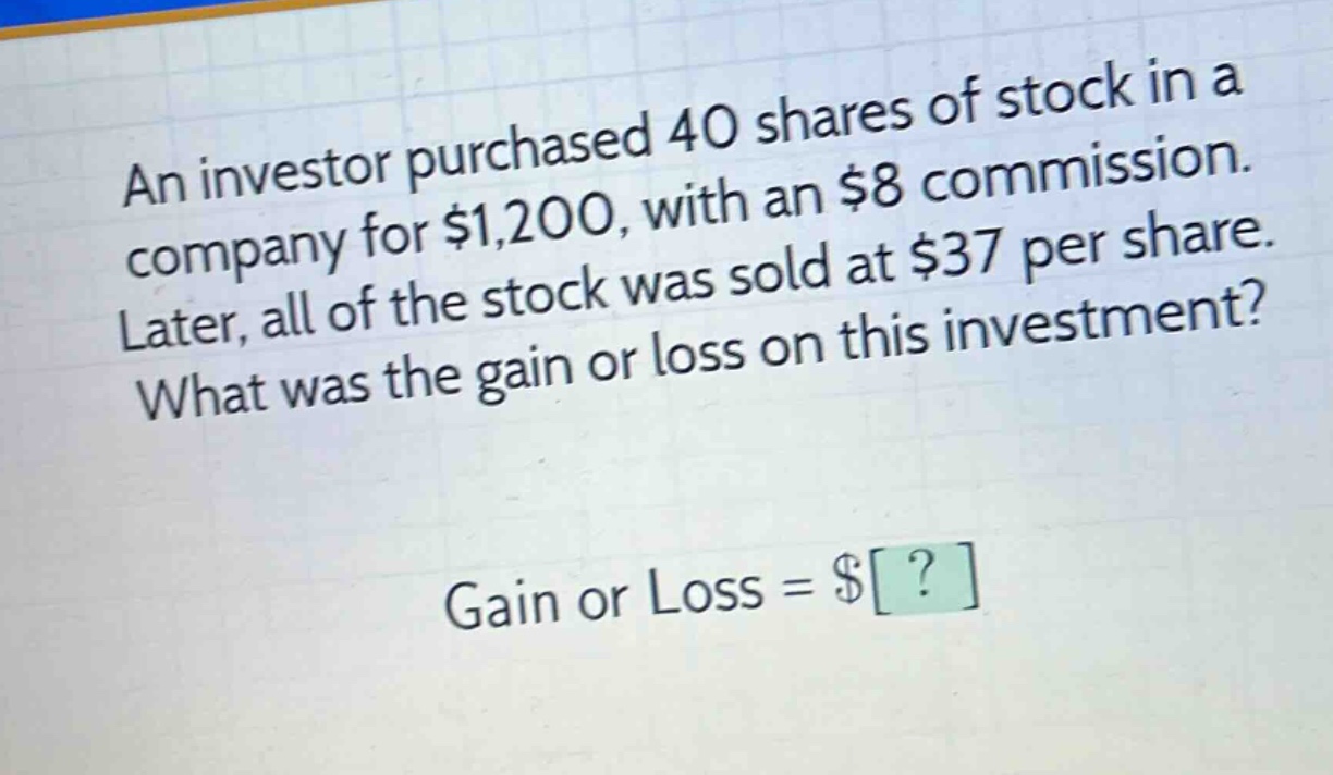 an investor purchased 40 shares of stock in a company for $1,200, with an $8 commission. later, all of the stock was sold at $37 per share. what was the gain or loss on this investment? gain or loss = $?
